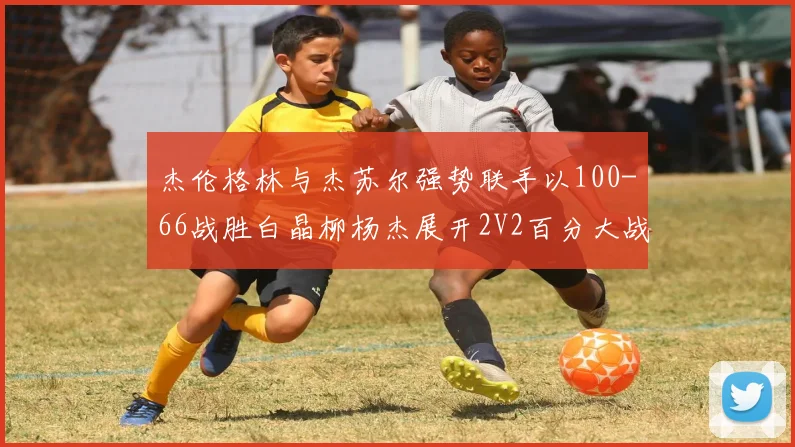 杰伦格林与杰苏尔强势联手以100-66战胜白晶柳杨杰展开2V2百分大战