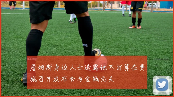 詹姆斯身边人士透露他不打算在费城召开发布会与金钱无关