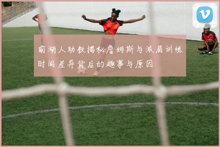 前湖人助教揭秘詹姆斯与浓眉训练时间差异背后的趣事与原因