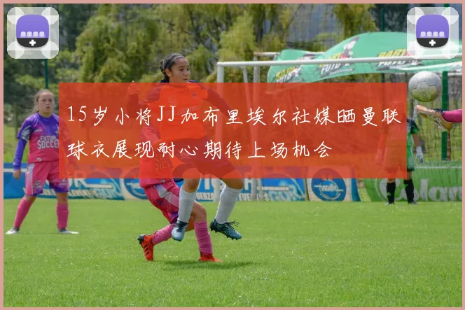 15岁小将JJ加布里埃尔社媒晒曼联球衣展现耐心期待上场机会
