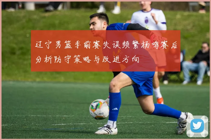 辽宁男篮季前赛失误频繁杨鸣赛后分析防守策略与改进方向