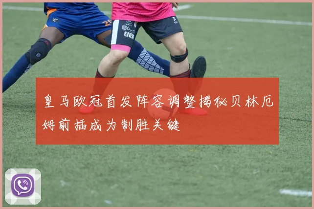 皇马欧冠首发阵容调整揭秘贝林厄姆前插成为制胜关键