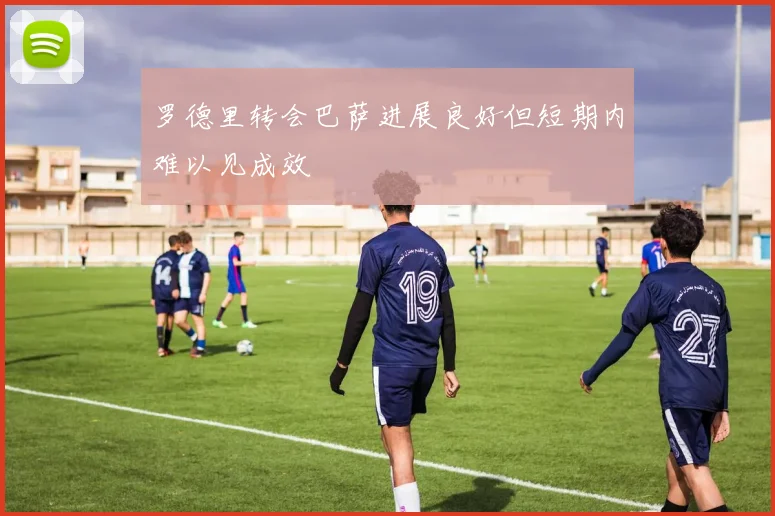 罗德里转会巴萨进展良好但短期内难以见成效