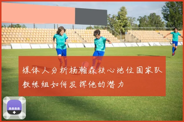 媒体人分析杨瀚森核心地位国家队教练组如何发挥他的潜力