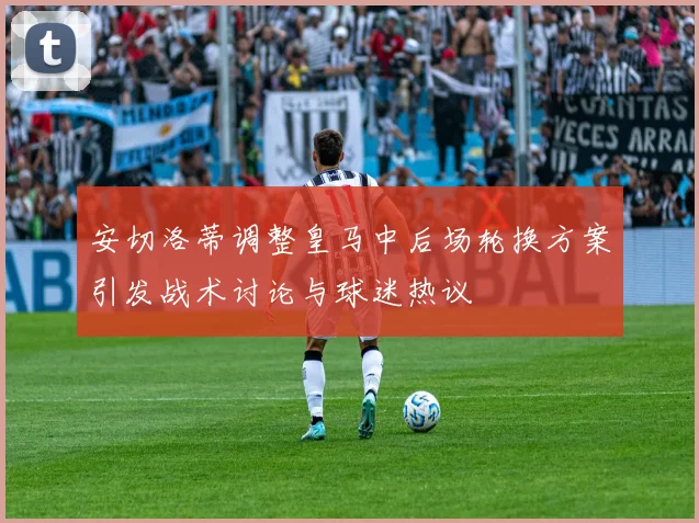 安切洛蒂调整皇马中后场轮换方案引发战术讨论与球迷热议