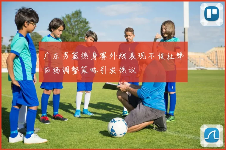 广东男篮热身赛外线表现不佳杜锋临场调整策略引发热议