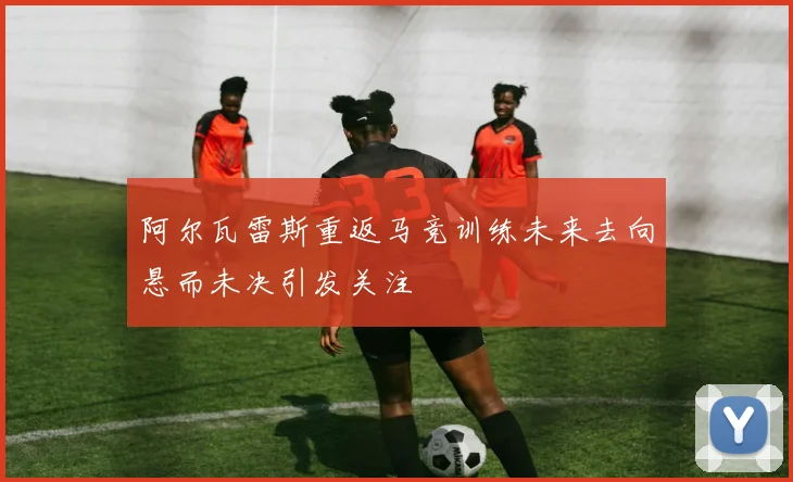 阿尔瓦雷斯重返马竞训练未来去向悬而未决引发关注
