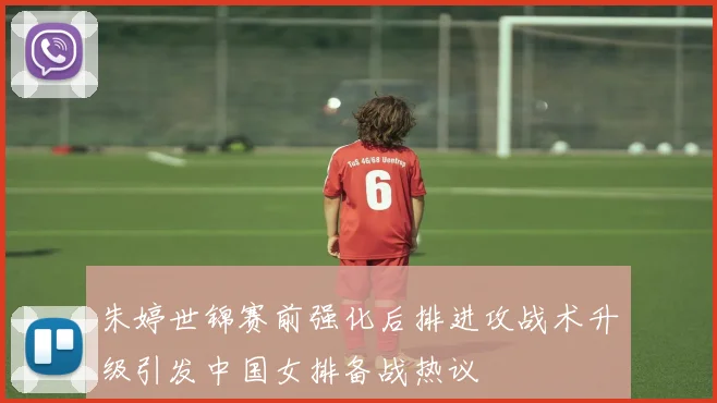朱婷世锦赛前强化后排进攻战术升级引发中国女排备战热议